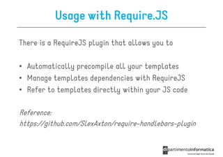 Usage with Require.JS

There is a RequireJS plugin that allows you to

• Automatically precompile all your templates
• Manage templates dependencies with RequireJS
• Refer to templates directly within your JS code

Reference:
https://github.com/SlexAxton/require-handlebars-plugin
 