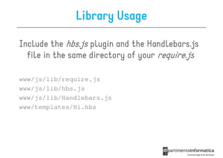 Library Usage

Include the hbs.js plugin and the Handlebars.js
  file in the same directory of your require.js

www/js/lib/require.js
www/js/lib/hbs.js
www/js/lib/Handlebars.js
www/templates/Hi.hbs
 