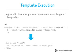 Template Execution
In your JS files now you can require and execute your
  templates

es.
require(['hbs!../templates/Hi'], function ( tmplHi ) {
  $(‘#block’).html(tmplHi({name: “Ivano"}));
 });




<div class=“test">
  Hi, my name is Ivano, nice to meet you!
</div>
 
