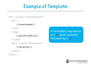 Example of Template
<div class=“userEntry">
  <h1>
     {{username}}
  </h1>
  <img>                   A handlebars expression
     {{profilePic}}       is a {{, some contents,
  </img>                  followed by a }}
  <div class=“status“>
     {{status}}
  </div>
</div>
 