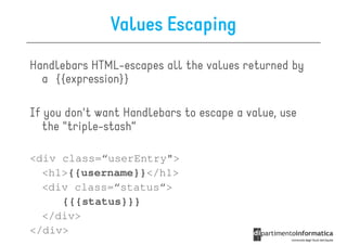 Values Escaping
Handlebars HTML-escapes all the values returned by
  a {{expression}}

If you don't want Handlebars to escape a value, use
  the "triple-stash“

<div class=“userEntry">
  <h1>{{username}}</h1>
  <div class=“status“>
     {{{status}}}
  </div>
</div>
 