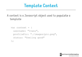 Template Context

A context is a Javascript object used to populate a
  template

   var context = {
     username: “Ivano“,
     profilePic: “./images/pic.png“,
     status: “feeling good”
   };
 