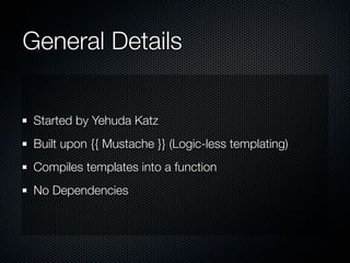 General Details


 Started by Yehuda Katz
 Built upon {{ Mustache }} (Logic-less templating)
 Compiles templates into a function
 No Dependencies
 