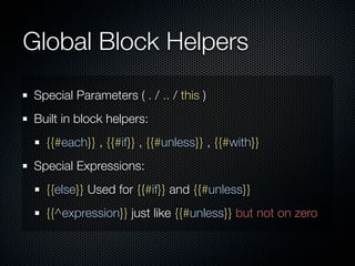 Global Block Helpers
Special Parameters ( . / .. / this )
Built in block helpers:
  {{#each}} , {{#if}} , {{#unless}} , {{#with}}
Special Expressions:
  {{else}} Used for {{#if}} and {{#unless}}
  {{^expression}} just like {{#unless}} but not on zero
 