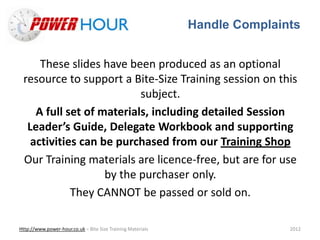 Handle Complaints
Http://www.power-hour.co.uk – Bite Size Training Materials 2012
These slides have been produced as an optional
resource to support a Bite-Size Training session on this
subject.
A full set of materials, including detailed Session
Leader’s Guide, Delegate Workbook and supporting
activities can be purchased from our Training Shop
Our Training materials are licence-free, but are for use
by the purchaser only.
They CANNOT be passed or sold on.
 