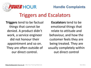 Handle Complaints
Http://www.power-hour.co.uk – Bite Size Training MaterialsTrain the Trainer Oct 2011
Triggers and Escalators
Triggers tend to be factual
things that cannot be
denied. A product didn’t
work, a service engineer
did not honour their
appointment and so on.
They are often outside of
our direct control.
Escalators tend to be
emotional things that
relate to attitude and
behaviour, and how the
customer feels they are
being treated. They are
usually completely within
out direct control
 