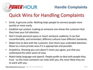 Handle Complaints
Http://www.power-hour.co.uk – Bite Size Training Materials 2012
Quick Wins for Handling Complaints
• Smile. A genuine smile. Nothing helps people to connect people more
quickly or more easily.
• Establish eye contact. Looking at someone one shows the customer that
they have your full attention.
• Don’t invade personal space or touch someone suddenly. It can feel
uncomfortable, and remember, different cultures have different standards.
• Make time to deal with the customer. Give them your undivided attention.
Move to a more private area if it is appropriate and possible.
• Empathise. Showing you care doesn’t mean you agree, just that you
understand the other point of view.
• Match body language and speech. People prefer to deal with people they
trust - so the more someone can relax with you, the more likely they are
to work with you.
 