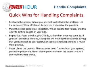 Handle Complaints
Http://www.power-hour.co.uk – Bite Size Training Materials 2012
Quick Wins for Handling Complaints
• Deal with the person, before you attempt to deal with the problem. Let
the customer ‘blow off steam’, before you try to solve the problem.
• Make the other person feel important. We all need to feel valued, and this
is key to getting people on your side.
• Be positive. Focus on what you CAN do, rather than what you can’t do. If
you can’t authorise a refund, saying this will not help the customer. Saying
that you can speak to your supervisor about authorising a refund is much
more positive.
• Never blame the process. The customer doesn’t care about your system,
process or procedure. Never blame poor service on the process – it will
only make matters worse.
 