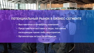12 
ПОТЕНЦИАЛЬНЫЙ РЫНОК В БИЗНЕС-СЕГМЕНТЕ 
• Выставочные и конференц-компании 
• Представители выставок и люди, постоянно 
посещающие какие-либо мероприятия 
• Организаторы встреч по интересам 
 
