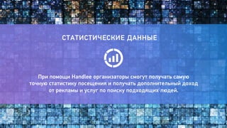 13 
СТАТИСТИЧЕСКИЕ ДАННЫЕ 
При помощи Handlee организаторы смогут получать самую 
точную статистику посещения и получать дополнительный доход 
от рекламы и услуг по поиску подходящих людей. 
 