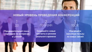 7 
НОВЫЙ УРОВЕНЬ ПРОВЕДЕНИЯ КОНФЕРЕНЦИЙ 
1 
2 
ДО 
ВО ВРЕМЯ 
3 
ПОСЛЕ 
Предварительный поиск 
партнеров по интересам 
в LinkedIn 
Создавайте новые 
контакты в режиме 
реального времени 
Извлекайте 
максимум пользы 
из новых связей 
 