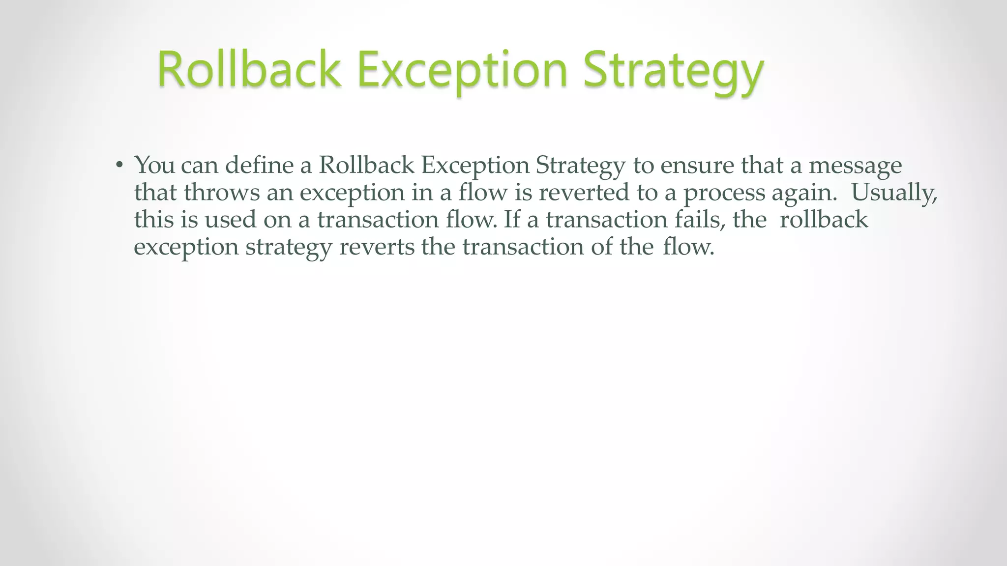 • You can define a Rollback Exception Strategy to ensure that a message
that throws an exception in a flow is reverted to a process again. Usually,
this is used on a transaction flow. If a transaction fails, the rollback
exception strategy reverts the transaction of the flow.
Rollback Exception Strategy