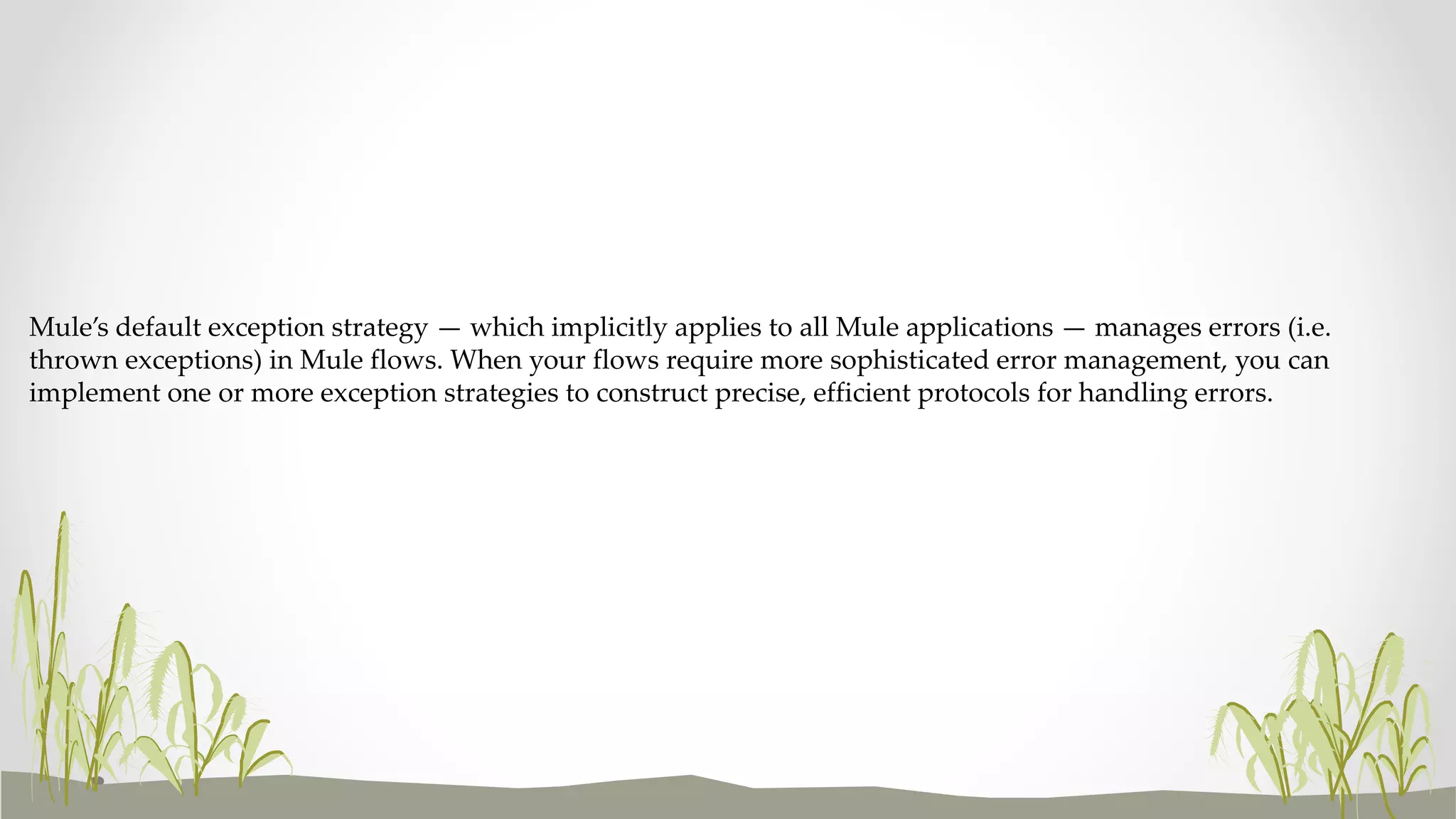 Mule’s default exception strategy — which implicitly applies to all Mule applications — manages errors (i.e.
thrown exceptions) in Mule flows. When your flows require more sophisticated error management, you can
implement one or more exception strategies to construct precise, efficient protocols for handling errors.
