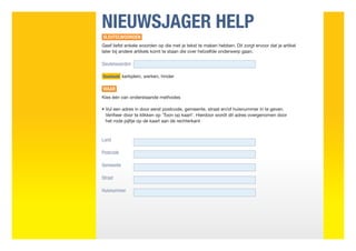 NIEUWSJAGER HELP
SLEUTELWOORDEN
Geef liefst enkele woorden op die met je tekst te maken hebben. Dit zorgt ervoor dat je artikel
later bij andere artikels komt te staan die over hetzelfde onderwerp gaan.

Sleutelwoorden

Voorbeeld kerkplein, werken, hinder


WAAR
Kies één van onderstaande methodes

•  ul een adres in door eerst postcode, gemeente, straat en/of huisnummer in te geven.
  V
  Verifieer door te klikken op ‘Toon op kaart’. Hierdoor wordt dit adres overgenomen door
  het rode pijltje op de kaart aan de rechterkant



Land

Postcode

Gemeente

Straat

Huisnummer
 