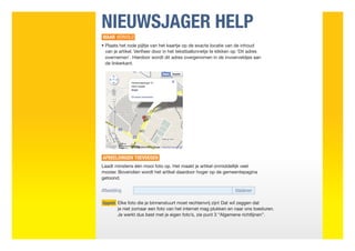 NIEUWSJAGER HELP
WAAR VERVOLG
•  laats het rode pijltje van het kaartje op de exacte locatie van de inhoud
  P
  van je artikel. Verifieer door in het tekstballonnetje te klikken op ‘Dit adres
  overnemen’. Hierdoor wordt dit adres overgenomen in de invoerveldjes aan
  de linkerkant.




AFBEELDINGEN TOEVOEGEN
Laadt minstens één mooi foto op. Het maakt je artikel onmiddellijk veel
mooier. Bovendien wordt het artikel daardoor hoger op de gemeentepagina
getoond.

Afbeelding	bladeren

Opgelet  lke foto die je binnenstuurt moet rechtenvrij zijn! Dat wil zeggen dat
        E
        je niet zomaar een foto van het internet mag plukken en naar ons toesturen.
        Je werkt dus best met je eigen foto’s, zie punt 3 “Algemene richtlijnen”.
 