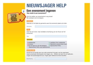 NIEUWSJAGER HELP
2   Een evenement ingeven
    Hoe meld ik een evenement?
    Ook het melden van evenementen is erg simpel.
    We overlopen even de stappen.

    GEMEENTE
    Selecteer uit het lijstje de gemeente waar het evenement plaats zal vinden.

    Gemeente

    TITEL
    Geef hier een korte, maar duidelijke omschrijving van de inhoud van het
    evenement.

    Titel

    Voorbeelden

    	 ✖ Wafelenbak	                        ✔ Jaarlijkse Chiro wafelenbak
    	 ✖ Cinema	                            ✔ Openlucht cinema Grote markt
    	 Op 22 april is er de 4de jaargang	
      ✖                                   ✔ Openluchtfuif VKSJ
        Openluchtfuif VKSJ onze openluchtfuif

    BESCHRIJVING
    Schrijf kort en bondig neer over welk evenement het gaat, wie het organiseert,
    waar je eventuele inkomkaarten kan krijgen, enz... Teksten zijn best vrij van taalfouten,
    mogen niet aanstootgevend zijn, mogen geen telefoonnummers bevatten.

    Beschrijving
 