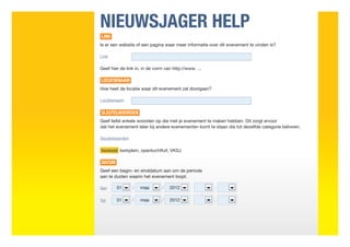 NIEUWSJAGER HELP
LINK
Is er een website of een pagina waar meer informatie over dit evenement te vinden is?

Link

Geef hier de link in, in de vorm van http://www. ...

LOCATIENAAM
Hoe heet de locatie waar dit evenement zal doorgaan?

Locatienaam

SLEUTELWOORDEN
Geef liefst enkele woorden op die met je evenement te maken hebben. Dit zorgt ervoor
dat het evenement later bij andere evenementen komt te staan die tot dezelfde categorie behoren.

Sleutelwoorden

Voorbeeld kerkplein, openluchtfuif, VKSJ

DATUM
Geef een begin- en einddatum aan om de periode
aan te duiden waarin het evenement loopt.

Van     01       /   maa        /   2012               :

Tot     01       /   maa        /   2012               :
 