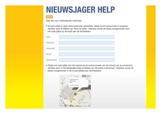NIEUWSJAGER HELP
WAAR
Kies één van onderstaande methodes

•  ul een adres in door eerst postcode, gemeente, straat en/of huisnummer in te geven.
  V
  Verifieer door te klikken op ‘Toon op kaart’. Hierdoor wordt dit adres overgenomen door
  het rode pijltje op de kaart aan de rechterkant

Land

Postcode

Gemeente

Straat

Huisnummer

•  laats het rode pijltje van het kaartje op de exacte locatie van de inhoud van je evenement.
  P
  Verifieer door in het tekstballonnetje te klikken op ‘Dit adres overnemen’. Hierdoor wordt dit
  adres overgenomen in de invoerveldjes aan de linkerkant.
 