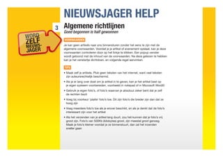 NIEUWSJAGER HELP
3   Algemene richtlijnen
    Goed begonnen is half gewonnen
    VOORWAARDEN
    Je kan geen artikels naar ons binnensturen zonder het eens te zijn met de
    algemene voorwaarden. Voordat je je artikel of evenement opslaat, kan je deze
    voorwaarden controleren door op het linkje te klikken. Een popup venster
    wordt getoond met de inhoud van de voorwaarden. Na deze gelezen te hebben
    kan je het venstertje dichtdoen, en volgende regel aanvinken.

    TIPS
    •  aak zelf je artikels. Pluk geen teksten van het internet, want veel teksten
      M
      zijn auteursrechtelijk beschermd.
    •  ls je er lang over doet om je artikel in te geven, kan je het artikel best op
      A
      je eigen systeem voorbereiden, voorbeeld in notepad of in Microsoft Word©
    •  ebruik je eigen foto’s, of foto’s waarvan je absoluut zeker bent dat je zelf
      G
      de rechten bezit
    •  oeg bij voorkeur ‘platte’ foto’s toe. Dit zijn foto’s die breder zijn dan dat ze
      V
      hoog zijn
    •  oeg meerdere foto’s toe als je erover beschikt, en als je denkt dat de foto’s
      V
      interessant zijn voor het artikel
    •  ls het verzenden van je artikel lang duurt, zou het kunnen dat je foto’s vrij
      A
      groot zijn. Foto’s van 500Kb (kilobytes) groot, zijn meestal groot genoeg.
      Maak je foto’s kleiner voordat je ze binnenstuurt, dan zal het inzenden
      sneller gaan
 