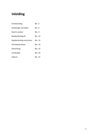 Inleiding
Voorbereiding

Blz.: 3

Aanbrengen van Epdm

Blz.: 6

Rand in werken

Blz.: 9

Naadverbinding kit

Blz.: 12

Naadverbinding met primer

Blz.: 15

Hemelwaterafvoer

Blz.: 19

Ontluchting

Blz.: 22

Lichtkoepel

Blz.: 29

Daktrim

Blz : 37

2

 
