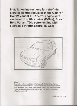 Installation instructions for retrofitting
a cruise control regulator in the Golf IV !
Golf IV Variant TOl! petrol engine with
electronic throttle control (E-Gas), Bora !
Bora Variant TOl! petrol engine with
electronic throttle control (E-Gas)
-:
SEK-0354 I
Note:
Due to the safety regulatians which apply to the hanG~'ingaf airbag
campanents, this retrafit can anly be installed by pertner dealerships
af Valkswagen AG. Gading in the engine cantral unit s: eiso required.
These activities shauld be carried aut anly in a penner aeelership
af Valkswagen AG.
-Nr.1J0012175A
 