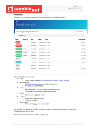FAST GATE
COMBINANT NV
IT
--- 12/34 --- 16/11/2016 10:40
Overzicht
Hieronder ziet u een overzicht met een aantal bezoeken, elk met hun eigen status.
De verschillende kolommen zijn :
 Status
o Status van het bezoek (zie de verschillende statussen van een bezoek)
 Bezoeknummer
o Het bezoeknummer waarmee u op de terminal kan.
o Enkel bij status EXPECTED
 TRAC
o De unieke TRAC VW code die uw bezoek identificeert
o Te gebruiken bij communicatie met loket of balie
 Datum
o Datum van het geplande bezoek
 Tijdslot
o Ingegeven of gekozen tijdslot
o Vanaf uur – tot uur
 Nummerplaat
o De al of niet opgegeven nummerplaat
Het overzicht kan bestaan uit meerdere bezoeken, en indien meer bezoeken dan op één scherm af te
beelden zijn, dient u te scrollen.
Meer detail kan u bekomen door te klikken op een lijn.
 