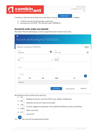 FAST GATE
COMBINANT NV
IT
--- 17/34 --- 16/11/2016 10:40
Vooraleer u verder kan met de input van de units dient u eerst op te klikken.
 U hebt nu een open bezoek gemaakt, zonder units.
 Bovenaan ziet u de TRAC VW code (hier onder ‘P000002X’)
Overzicht units onder een bezoek
Het scherm ‘Bezoek aankondiging’ wordt nu aangevuld met het overzicht van de units.
De kolommen in het overzicht van de units zijn :
 I/O
o Richting van de unit , Icoon IN of OUT, resp. Afzetten of Meenemen
 Ref.
o Referentie om unit af te zetten of af te halen
 Unit
o Al of niet opgegeven unitnummer ( niet verplicht bij afhaling van units op referentie)
 Status
o Status van de unit
 L/V
o Leeg of Vol
Via kan u een unit toevoegen aan het bezoek.
 