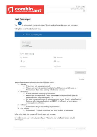 FAST GATE
COMBINANT NV
IT
--- 19/34 --- 16/11/2016 10:40
Unit toevoegen
Via in het overzicht van de units onder ‘Bezoek aankondiging’, kan u een unit toevoegen.
U krijgt dan onderstaand scherm te zien.
We overlopen de verschillende velden die altijd terug keren.
 Afzetten
o U levert een unit aan op de terminal
o Om een unit aan te leveren dient u altijd te beschikken over de Referentie en
Unitnummer. Er is altijd een drop-off referentie van doen.
 Meenemen
o U haalt een unit af aanwezig op de terminal.
o Om een unit af te halen dient u altijd te beschikken over de referentie (pick-up,
depot-referentie, vrijgave referentie, …)
o En veelal is ook verplicht om de unitnummer op te geven. Tenzij u units afhaalt op
basis van referentie zoals lege units uit DEPOT of volle units op basis van een
overeengekomen referentie.
 Referentie
o Een referentie die gekend moet zijn bij de terminal
 Unit nummer
o Unitnummer. Verplicht bij afzetten, niet altijd verplicht bij meenemen.
In het grijze kader ziet u voor welk bezoek u een unit toevoegt.
Er worden nu een paar voorbeelden doorlopen. We starten met het afhalen van een unit, het
eenvoudigste.
 