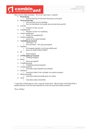 FAST GATE
COMBINANT NV
IT
--- 26/34 --- 16/11/2016 10:40
Kort even de velden doorlopen. Wat in het vetjes staat is verplicht :
 Beschrijving
o Kort beschrijving of technische benaming van het goed
 Netto gewicht (kg)
o Netto gewicht van deze detaillijn
o Som van detaillijnen moet gelijk zijn aan totaal netto gewicht
 Colli ID
o Nummer of code van colli
 Verpakking ID
o Nummer of code van verpakking
 Aantal verpakkingen
o Aantal van verpakking ID
 Eenheid verpakking
o Keuze uit een aantal eenheden
 Aanduiding gevaargoed
o Aanvinken = Ja
o Niet aanvinken = Nee, geen gevaargoed
 Regulatie
o De toegepast regulatie voor het gevaarlijk goed
o Keuze uit ADR of RID of IMCO
 ID
o ID gevaargoed
 UNNR (indien gevaargoed)
o UNNR gevaargoed
 Klasse
o Klasse gevaargoed
 Verpakking groep
o Verpakking groep gevaargoed
 Limited quantities
o Aanvinken indien beperkte hoeveelheden
 Martitiem
o Aanvinken indien in het verlengde van martiem transport
 Milieu gevaarlijk
o Aanvinken indien gevaarlijk goed voor milieu
 Afval
o Aanvinken indien afvalstoffen
U mag alles in detail ingeven, maar u mag ook samenvatten. Met dit laatste wordt bedoeld dat u
gelijke goederen in één lijn mag wegschrijven en de netto gewichten daarbij samentelt.
Wees volledig !
 