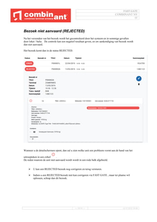 FAST GATE
COMBINANT NV
IT
--- 30/34 --- 16/11/2016 10:40
Bezoek niet aanvaard (REJECTED)
Na het verzenden van het bezoek wordt het gecontroleerd door het systeem en in sommige gevallen
door loket / balie. De controle kan een negatief resultaat geven, en uw aankondiging van bezoek wordt
dan niet aanvaard.
Het bezoek komt dan in de status REJECTED.
Wanneer u de detailschermen opent, dan zal u zien welke unit een probleem vormt aan de hand van het
uitroepteken in een cirkel .
De reden waarom de unit niet aanvaard wordt wordt in een rode balk afgebeeld.
 U kan een REJECTED bezoek nog corrigeren en terug versturen.
 Indien u een REJECTED bezoek niet kan corrigeren via FAST GATE , maar ter plaatse wil
oplossen, schrap dan dit bezoek.
 
