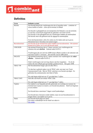 FAST GATE
COMBINANT NV
IT
--- 4/34 --- 16/11/2016 10:40
Definities
Term Definitie en doel
Bezoek Een bezoek betreft één vrachtwagen die één of meerdere units - container of
caisse mobile of trailer – afzet op de terminal of afhaalt
Een bezoek is gekoppeld aan een transporteur die bekend is voor de terminal,
en zich dus vooraf heeft aangemeld als gebruiker van FAST GATE.
Een bezoek is ook gekoppeld aan een vrachtwagen middels de nummerplaat.
Het bezoek moet ook gebeuren met de opgegeven nummerplaat.
Voor één bezoek dient u alle af te zetten en af te halen units op te geven.
Momenteel kan U bezoeken niet samenvoegen.
Bezoeknummer Een bezoek op de terminal kan enkel middels een bezoeknummer. Dit nummer
bestaat uit 6 cijfers, en is voor elk bezoek uniek.
CHECKER Op terminal Zomerweg zijn er 3 lanen voorzien voor vrachtwagens die
minstens één unit afzetten. Gekend onder GATE-1
Vrachtwagens die een unit met ADR komen afhalen worden in de toekomst ook
naar deze GATE-1 verwezen. Dit omwille van de ADR-check.
INGATE Op terminal Zomerweg zijn er 2 lanen voorzien voor vrachtwagens die enkel
afhalen. Gekend onder GATE-2.
Enkel vrachtwagens met een leeg chassis zijn hier toegelaten. En als de
unit(s) die men afhaalt geen gevaarlijke goederen bevat. Dus geen ADR.
TRAC VW Het bezoeknummer krijgt u pas als alles OK is.
Tot dan kan u gebruik maken van de TRAC code, wat staat voor Truck
Announcement Code. Met de TRAC code kan u uw bezoek opvolgen. En
gebruiken bij communicaties met loket of balie.
De code begint altijd met een ‘P’ gevolgd door 7 cijfers.
TRAC UNIT Ook elke unit heeft een unieke TRAC code.
De code begint altijd met een ‘U’ gevolgd door 7 cijfers.
Tijdslot Een tijdslot is een bepaalde periode gedurende een werkdag (en wanneer de
terminal niet in pauze is) waarin u uw bezoek kan plannen. Heeft een beginuur
en een einduur.
Een bezoek kan u maximum 7 dagen vooraf aankondigen.
Een bezoek kan u bewaren zonder tijdslot, maar om een bezoeknummer te
krijgen dient u een tijdslot op te geven.
Status Een bezoek heeft altijd een status.
Een status verduidelijkt wat de stand van zaken is.
Zie verder.
 