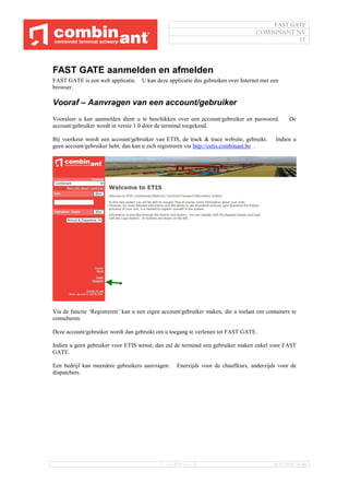 FAST GATE
COMBINANT NV
IT
--- 5/34 --- 16/11/2016 10:40
FAST GATE aanmelden en afmelden
FAST GATE is een web applicatie. U kan deze applicatie dus gebruiken over Internet met een
browser.
Vooraf – Aanvragen van een account/gebruiker
Vooraleer u kan aanmelden dient u te beschikken over een account/gebruiker en paswoord. De
account/gebruiker wordt in versie 1.0 door de terminal toegekend.
Bij voorkeur wordt een account/gebruiker van ETIS, de track & trace website, gebruikt. Indien u
geen account/gebruiker hebt, dan kan u zich registreren via http://cetis.combinant.be .
Via de functie ‘Registreren’ kan u een eigen account/gebruiker maken, die u toelaat om containers te
consulteren.
Deze account/gebruiker wordt dan gebruikt om u toegang te verlenen tot FAST GATE.
Indien u geen gebruiker voor ETIS wenst, dan zal de terminal een gebruiker maken enkel voor FAST
GATE.
Een bedrijf kan meerdere gebruikers aanvragen. Enerzijds voor de chauffeurs, anderzijds voor de
dispatchers.
 