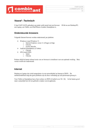 FAST GATE
COMBINANT NV
IT
--- 6/34 --- 16/11/2016 10:40
Vooraf - Technisch
U kan FAST GATE gebruiken op eender welk toestel met een browser. Of dit nu een Desktop PC,
een Laptop, een Tablet, een iPad/iPhone of andere Smartphone is.
Ondersteunde browsers
Volgende Internet browser worden ondersteund, per platform
 Windows (vanaf Windows 7)
o Internet Explorer, versie 11 of hoger en Edge
o Chrome
o Firefox Mozilla
 Android (Smartphone en Tablet)
o Chrome
 iOS (vanaf iOS8)
o Safari
o Chrome
Probeer altijd de laatste release/versie van uw browser te installeren voor een optimale werking. Beta
versies wordt niet ondersteund.
Internet
Desktop en Laptop zijn veelal aangesloten via een netwerkkabel op Internet of WIFI. De
snelheid/stabiliteit mag dus geen probleem zijn als deze verbinding op zich performant genoeg is.
Voor Tablet en Smartphone kan u best werken via WIFI of mobiel over 3G / 4G. In het laatste geval
staat u natuurlijk best stil om gebruik te maken van de applicatie.
 
