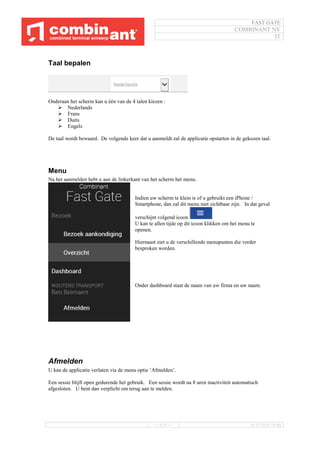 FAST GATE
COMBINANT NV
IT
--- 8/34 --- 16/11/2016 10:40
Taal bepalen
Onderaan het scherm kan u één van de 4 talen kiezen :
 Nederlands
 Frans
 Duits
 Engels
De taal wordt bewaard. De volgende keer dat u aanmeldt zal de applicatie opstarten in de gekozen taal.
Menu
Na het aanmelden hebt u aan de linkerkant van het scherm het menu.
Indien uw scherm te klein is of u gebruikt een iPhone /
Smartphone, dan zal dit menu niet zichtbaar zijn. In dat geval
verschijnt volgend icoon
U kan te allen tijde op dit icoon klikken om het menu te
openen.
Hiernaast ziet u de verschillende menupunten die verder
besproken worden.
Onder dashboard staat de naam van uw firma en uw naam.
Afmelden
U kan de applicatie verlaten via de menu optie ‘Afmelden’.
Een sessie blijft open gedurende het gebruik. Een sessie wordt na 8 uren inactiviteit automatisch
afgesloten. U bent dan verplicht om terug aan te melden.
 