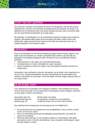 START VAN HET GESPREK
De introductie in de tekst is echt bedoeld als starter van het gesprek. Lees de tekst zelf als
catecheet voor, vooral om het onderwerp als inleefmoment aan te bieden. De situatie in de
bijbelclub kan ook verbreed worden naar andere situaties op school, sport of op straat. Maar
hou het vooral dichtbij de leefwereld van je eigen groep.
Als catecheet is het belangrijk om in de voorbereiding bij jezelf na te gaan wat je vraagt van
jongeren. Stel jezelfde zelfde vragen die je de jongeren wilt stellen. Daarin merk je hoe
dichtbij deze vragen bij jezelf kunnen komen en hoe intiem de antwoorden soms zijn. Je
vraagt de jongeren hun ervaringen te delen.
LEESTEKST
Doel van de leestekst is om het thema dichterbij de jongeren zelf te brengen. Slapen in een
tentje is daar een illustratie van. Andere voorbeelden die je zelf kent, zijn natuurlijk ook
belangrijk om de leestekst dichterbij te halen. De tekst kun je op verschillende manieren
aanbieden:
 individueel lezen en de vragen ook individueel beantwoorden;
 individueel lezen en in twee- of drietallen de vragen bespreken;
 samen (voor)lezen en plenair de vragen in een open gesprek bespreken (voorkeur bij
veilige groep).
Aanvaarden is een kernbegrip in deze les. Aanvaarden van de ander is hem respecteren om
wie hij of zij is. Gespreksvaardigheden zijn daar heel belangrijk bij. Bij aanvaarden hoort
luisteren, samenvatten en doorvragen. Vooral het stellen van open vragen nodigt de ander uit
om te gaan praten.
EN DE BIJBEL DAN?
In de uitwerking van dit gedeelte is een drieslag te ontdekken. Deze drieslag komt terug bij
‘Aan het werk in de groep’. Voor de catecheet is het belangrijk om deze drieslag te verkennen
en die je eigen te maken. Die drieslag is:
Aanvaarden (pag. 25) Ruimte maken voor elkaar
Gebrokenheid (pag. 26) De schepping is verstoord en is dus gebroken
Identiteit (pag. 27) Je blijft wie je bent, kind van God, homo of hetero
Een aantal tips die van belang zijn voor het gesprek over ‘en de Bijbel dan?’:
 Ga met de groep een open gesprek aan over de bijbelteksten. Lees ze samen en biedt
ruimte voor een open reactie.
 Kies in je voorbereiding tenminste drie belangrijke aandachtspunten voor jezelf, die
passen bij die drieslag.
 Benadruk daarbij ook pag. 27 over meerdere relaties en vriendschappen. Niet alleen
getrouwden kunnen in de kerk veel betekenen, maar ook goede vriendschappen mogen
een plek hebben in de kerk.
 