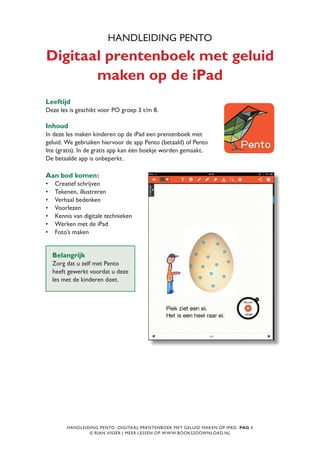 HANDLEIDING PENTO -DIGITAAL PRENTENBOEK MET GELUID MAKEN OP IPAD PAG 1
© RIAN VISSER | MEER LESSEN OP WWW.BOOKS2DOWNLOAD.NL
HANDLEIDING PENTO
Digitaal prentenboek met geluid
maken op de iPad
Leeftijd
Deze les is geschikt voor PO groep 3 t/m 8.
Inhoud
In deze les maken kinderen op de iPad een prentenboek met
geluid. We gebruiken hiervoor de app Pento (betaald) of Pento
lite (gratis). In de gratis app kan één boekje worden gemaakt.
De betaalde app is onbeperkt.
Belangrijk
Zorg dat u zelf met Pento
heeft gewerkt voordat u deze
les met de kinderen doet.
Aan bod komen:
•	 Creatief schrijven
•	 Tekenen, illustreren
•	 Verhaal bedenken
•	 Voorlezen
•	 Kennis van digitale technieken
•	 Werken met de iPad
•	 Foto’s maken
 