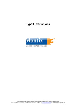 Typo3 Instructions




              This document was made by Montix, Rigtersbleek-Zandvoort 10-0.38, 7521 BE Enschede
If you have further questions don’t hesistate to contact us. Mail to support@montix.nl or call 0031- (0) 53 750 30 30.
 