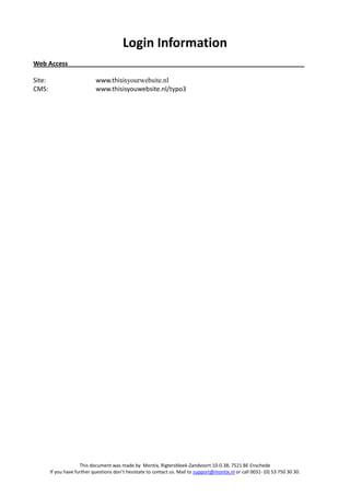 Login Information
Web Access

Site:                        www.thisisyourwebsite.nl
CMS:                         www.thisisyouwebsite.nl/typo3




                      This document was made by Montix, Rigtersbleek-Zandvoort 10-0.38, 7521 BE Enschede
        If you have further questions don’t hesistate to contact us. Mail to support@montix.nl or call 0031- (0) 53 750 30 30.
 
