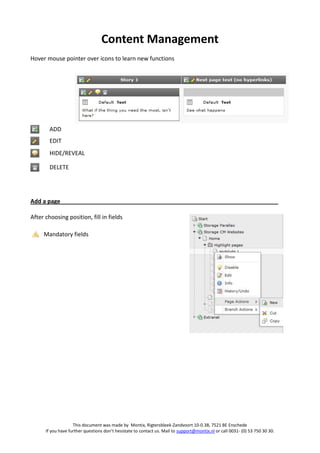 Content Management
Hover mouse pointer over icons to learn new functions




        ADD
        EDIT
        HIDE/REVEAL

        DELETE




Add a page

After choosing position, fill in fields

     Mandatory fields




                    This document was made by Montix, Rigtersbleek-Zandvoort 10-0.38, 7521 BE Enschede
      If you have further questions don’t hesistate to contact us. Mail to support@montix.nl or call 0031- (0) 53 750 30 30.
 