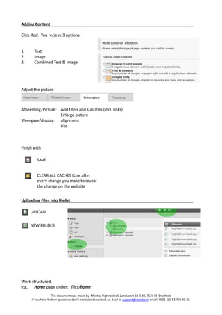 Adding Content

Click Add. You recieve 3 options:


1.     Text
2.     Image
3.     Combined Text & Image




Adjust the picture



Afbeelding/Picture: Add titels and subtitles (incl. links)
                    Enlarge picture
Weergave/display: alignment
                    size



Finish with

         SAVE


         CLEAR ALL CACHES (Use after
         every change you make to reveal
         the change on the website


Uploading Files into filelist

     UPLOAD

     NEW FOLDER




Work structured.
e.g. Home page under: files/home
                    This document was made by Montix, Rigtersbleek-Zandvoort 10-0.38, 7521 BE Enschede
      If you have further questions don’t hesistate to contact us. Mail to support@montix.nl or call 0031- (0) 53 750 30 30.
 
