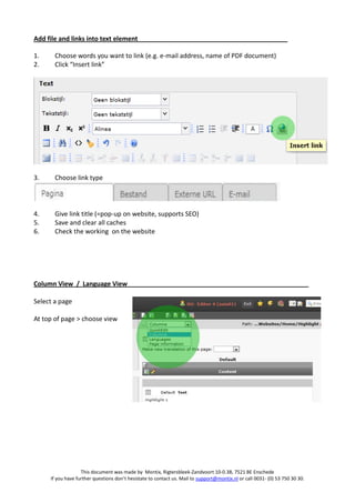 Add file and links into text element

1.     Choose words you want to link (e.g. e-mail address, name of PDF document)
2.     Click “Insert link”




3.     Choose link type




4.     Give link title (=pop-up on website, supports SEO)
5.     Save and clear all caches
6.     Check the working on the website




Column View / Language View

Select a page

At top of page > choose view




                   This document was made by Montix, Rigtersbleek-Zandvoort 10-0.38, 7521 BE Enschede
     If you have further questions don’t hesistate to contact us. Mail to support@montix.nl or call 0031- (0) 53 750 30 30.
 