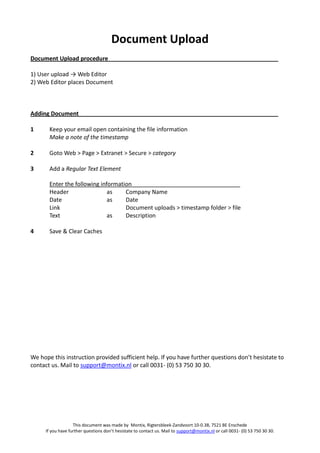 Document Upload
Document Upload procedure

1) User upload → Web Editor
2) Web Editor places Document



Adding Document

1      Keep your email open containing the file information
       Make a note of the timestamp

2      Goto Web > Page > Extranet > Secure > category

3      Add a Regular Text Element

       Enter the following information
       Header                 as    Company Name
       Date                   as    Date
       Link                         Document uploads > timestamp folder > file
       Text                   as    Description

4      Save & Clear Caches




We hope this instruction provided sufficient help. If you have further questions don’t hesistate to
contact us. Mail to support@montix.nl or call 0031- (0) 53 750 30 30.




                   This document was made by Montix, Rigtersbleek-Zandvoort 10-0.38, 7521 BE Enschede
     If you have further questions don’t hesistate to contact us. Mail to support@montix.nl or call 0031- (0) 53 750 30 30.
 