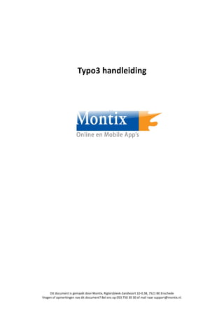 Typo3 handleiding




     Dit document is gemaakt door Montix, Rigtersbleek-Zandvoort 10-0.38, 7521 BE Enschede
Vragen of opmerkingen nav dit document? Bel ons op 053 750 30 30 of mail naar support@montix.nl.
 