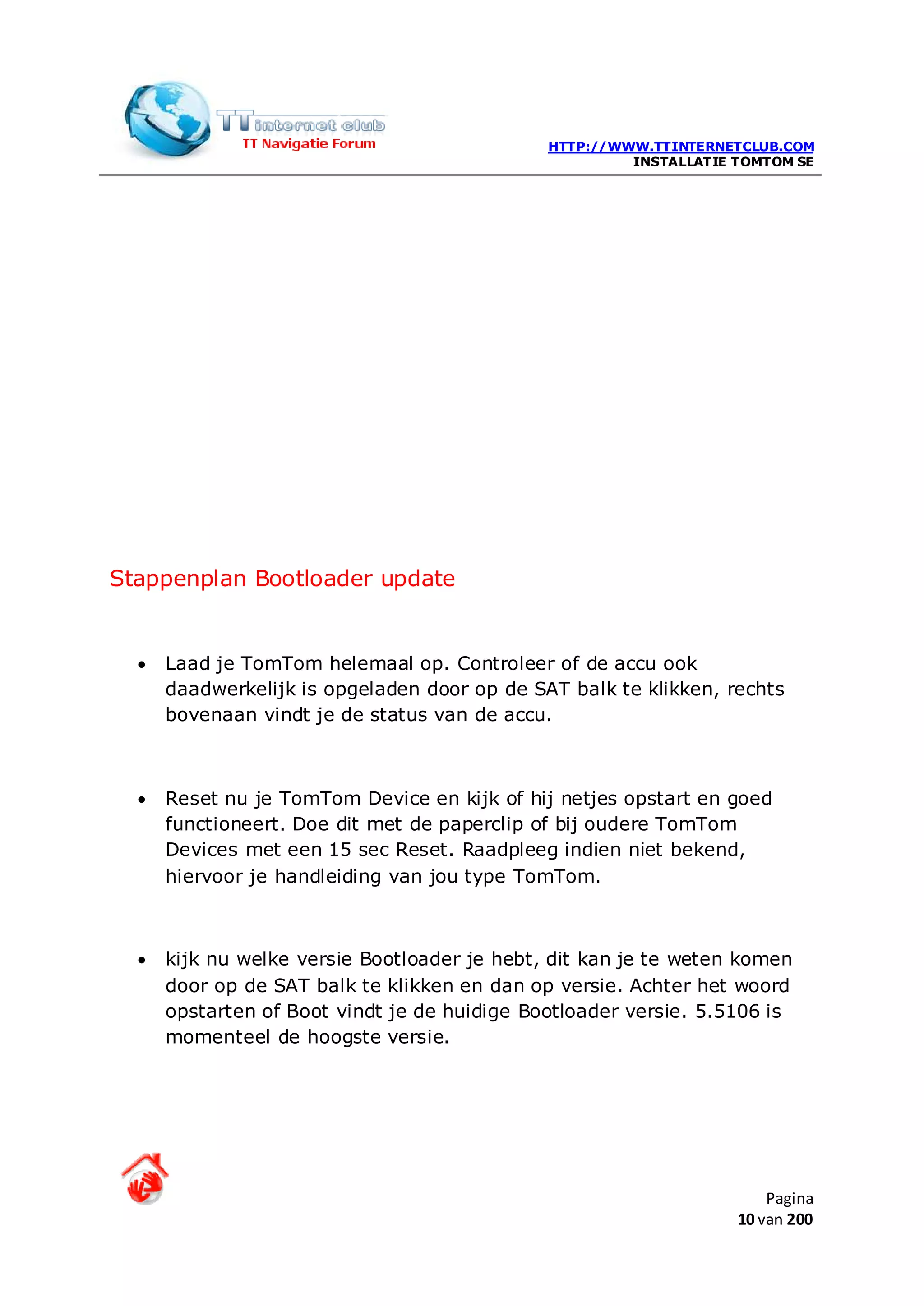 HTTP://WWW.TTINTERNETCLUB.COM
                                                       INSTALLATIE TOMTOM SE




Stappenplan Bootloader update


  •   Laad je TomTom helemaal op. Controleer of de accu ook
      daadwerkelijk is opgeladen door op de SAT balk te klikken, rechts
      bovenaan vindt je de status van de accu.



  •   Reset nu je TomTom Device en kijk of hij netjes opstart en goed
      functioneert. Doe dit met de paperclip of bij oudere TomTom
      Devices met een 15 sec Reset. Raadpleeg indien niet bekend,
      hiervoor je handleiding van jou type TomTom.



  •   kijk nu welke versie Bootloader je hebt, dit kan je te weten komen
      door op de SAT balk te klikken en dan op versie. Achter het woord
      opstarten of Boot vindt je de huidige Bootloader versie. 5.5106 is
      momenteel de hoogste versie.




                                                                       Pagina
                                                                   10 van 200
 