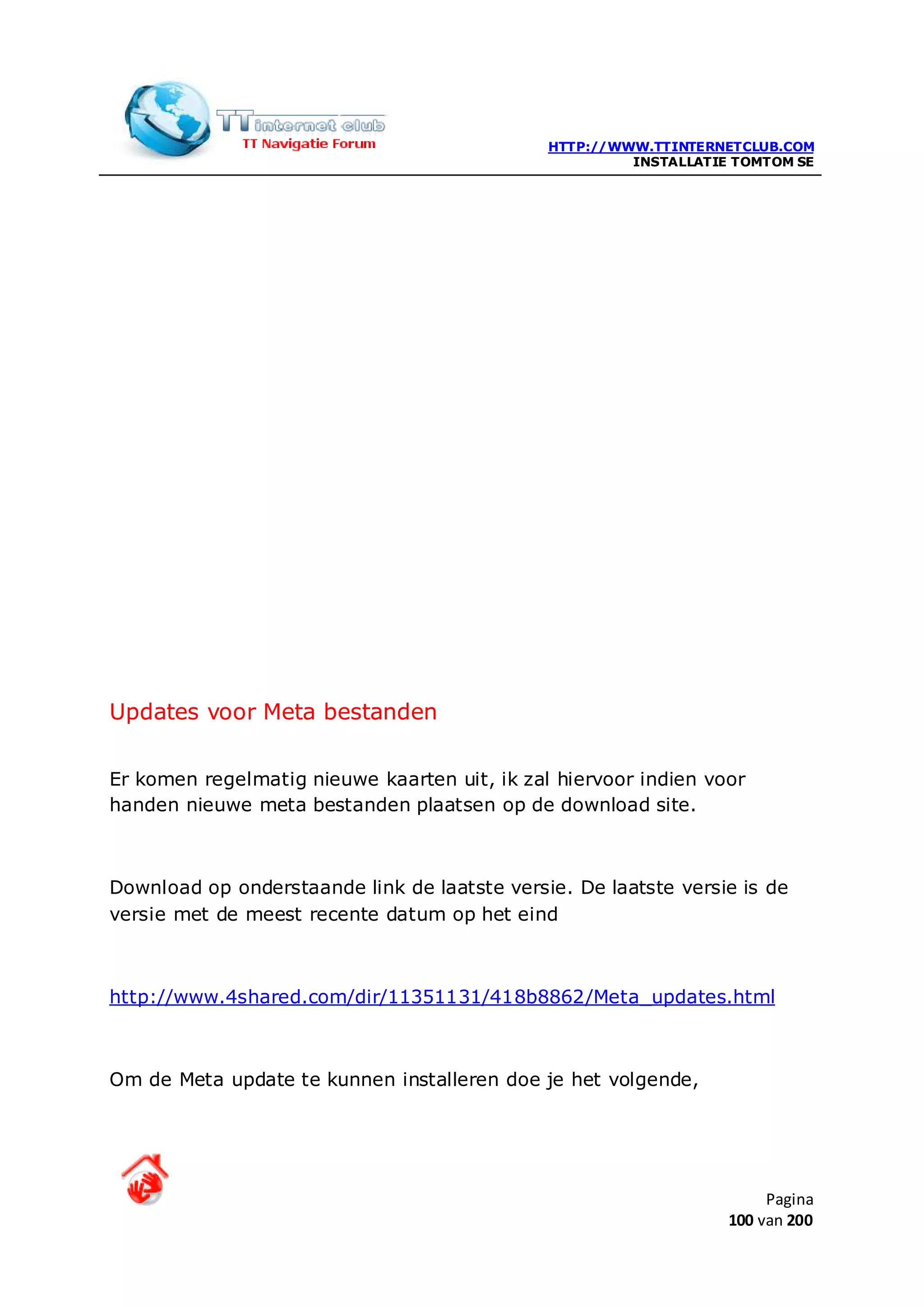 HTTP://WWW.TTINTERNETCLUB.COM
                                                       INSTALLATIE TOMTOM SE




Updates voor Meta bestanden

Er komen regelmatig nieuwe kaarten uit, ik zal hiervoor indien voor
handen nieuwe meta bestanden plaatsen op de download site.



Download op onderstaande link de laatste versie. De laatste versie is de
versie met de meest recente datum op het eind



http://www.4shared.com/dir/11351131/418b8862/Meta_updates.html



Om de Meta update te kunnen installeren doe je het volgende,




                                                                       Pagina
                                                                  100 van 200
 