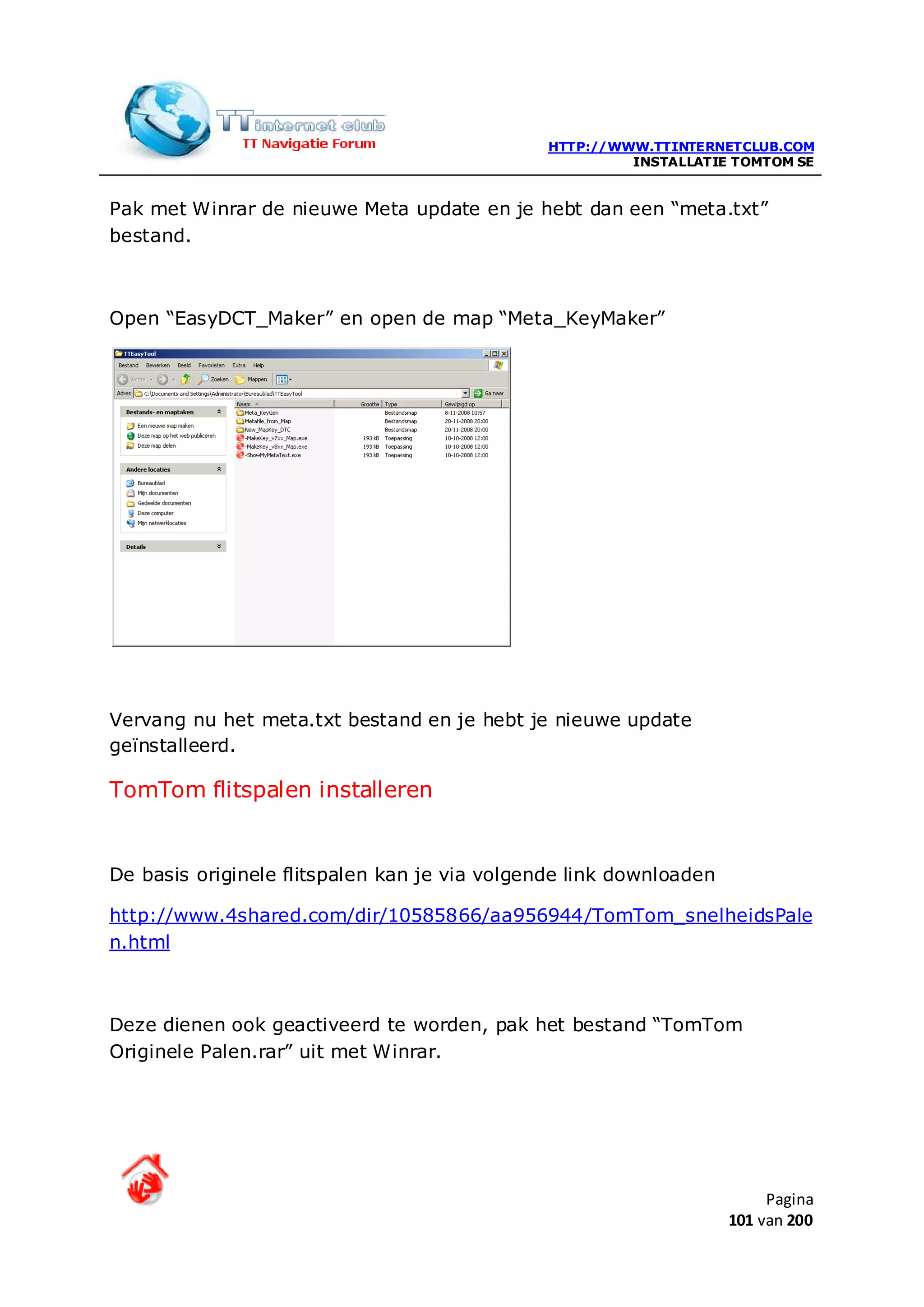 HTTP://WWW.TTINTERNETCLUB.COM
                                                        INSTALLATIE TOMTOM SE


Pak met Winrar de nieuwe Meta update en je hebt dan een “meta.txt”
bestand.



Open “EasyDCT_Maker” en open de map “Meta_KeyMaker”




Vervang nu het meta.txt bestand en je hebt je nieuwe update
geïnstalleerd.

TomTom flitspalen installeren


De basis originele flitspalen kan je via volgende link downloaden

http://www.4shared.com/dir/10585866/aa956944/TomTom_snelheidsPale
n.html



Deze dienen ook geactiveerd te worden, pak het bestand “TomTom
Originele Palen.rar” uit met Winrar.




                                                                         Pagina
                                                                    101 van 200
 