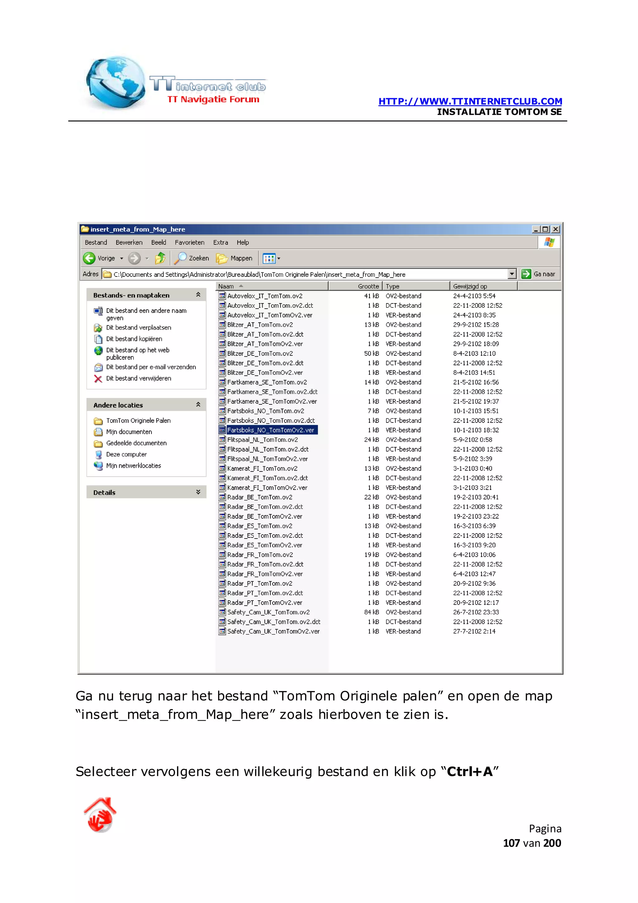 HTTP://WWW.TTINTERNETCLUB.COM
                                                      INSTALLATIE TOMTOM SE




Ga nu terug naar het bestand “TomTom Originele palen” en open de map
“insert_meta_from_Map_here” zoals hierboven te zien is.



Selecteer vervolgens een willekeurig bestand en klik op “Ctrl+A”



                                                                        Pagina
                                                                   107 van 200
 