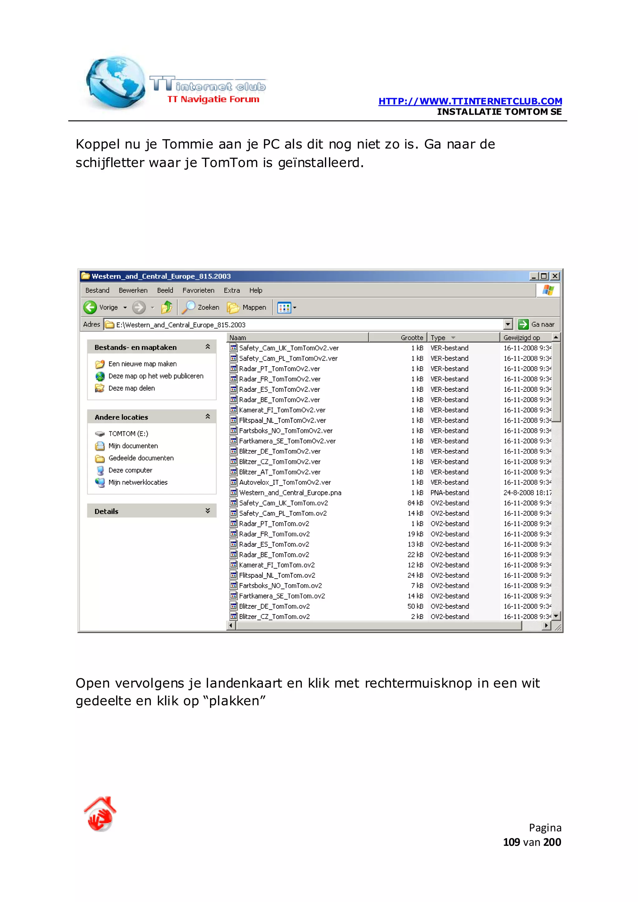 HTTP://WWW.TTINTERNETCLUB.COM
                                                       INSTALLATIE TOMTOM SE


Koppel nu je Tommie aan je PC als dit nog niet zo is. Ga naar de
schijfletter waar je TomTom is geïnstalleerd.




Open vervolgens je landenkaart en klik met rechtermuisknop in een wit
gedeelte en klik op “plakken”




                                                                        Pagina
                                                                   109 van 200
 