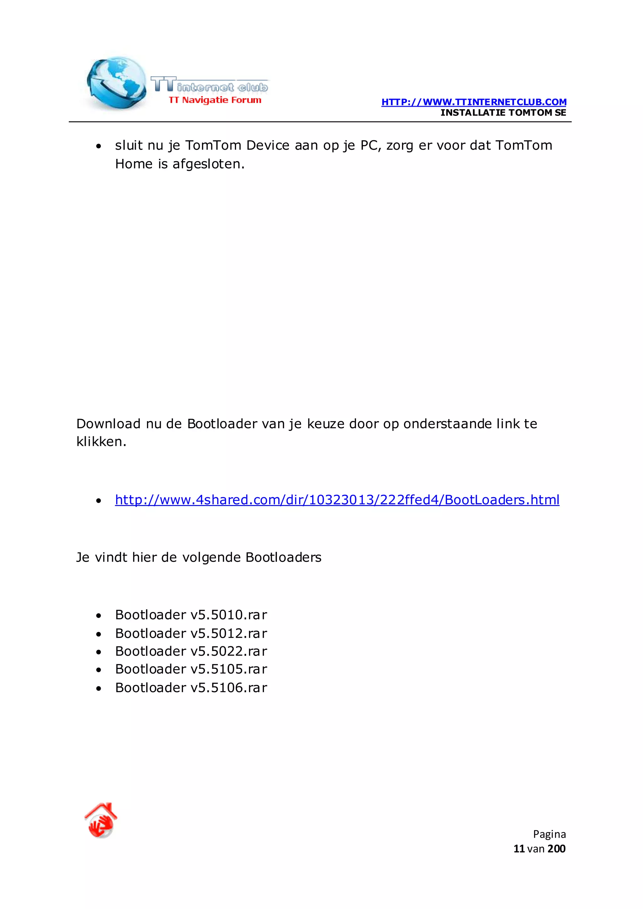 HTTP://WWW.TTINTERNETCLUB.COM
                                                     INSTALLATIE TOMTOM SE


  •   sluit nu je TomTom Device aan op je PC, zorg er voor dat TomTom
      Home is afgesloten.




Download nu de Bootloader van je keuze door op onderstaande link te
klikken.



  •   http://www.4shared.com/dir/10323013/222ffed4/BootLoaders.html



Je vindt hier de volgende Bootloaders



  •   Bootloader   v5.5010.rar
  •   Bootloader   v5.5012.rar
  •   Bootloader   v5.5022.rar
  •   Bootloader   v5.5105.rar
  •   Bootloader   v5.5106.rar




                                                                     Pagina
                                                                 11 van 200
 