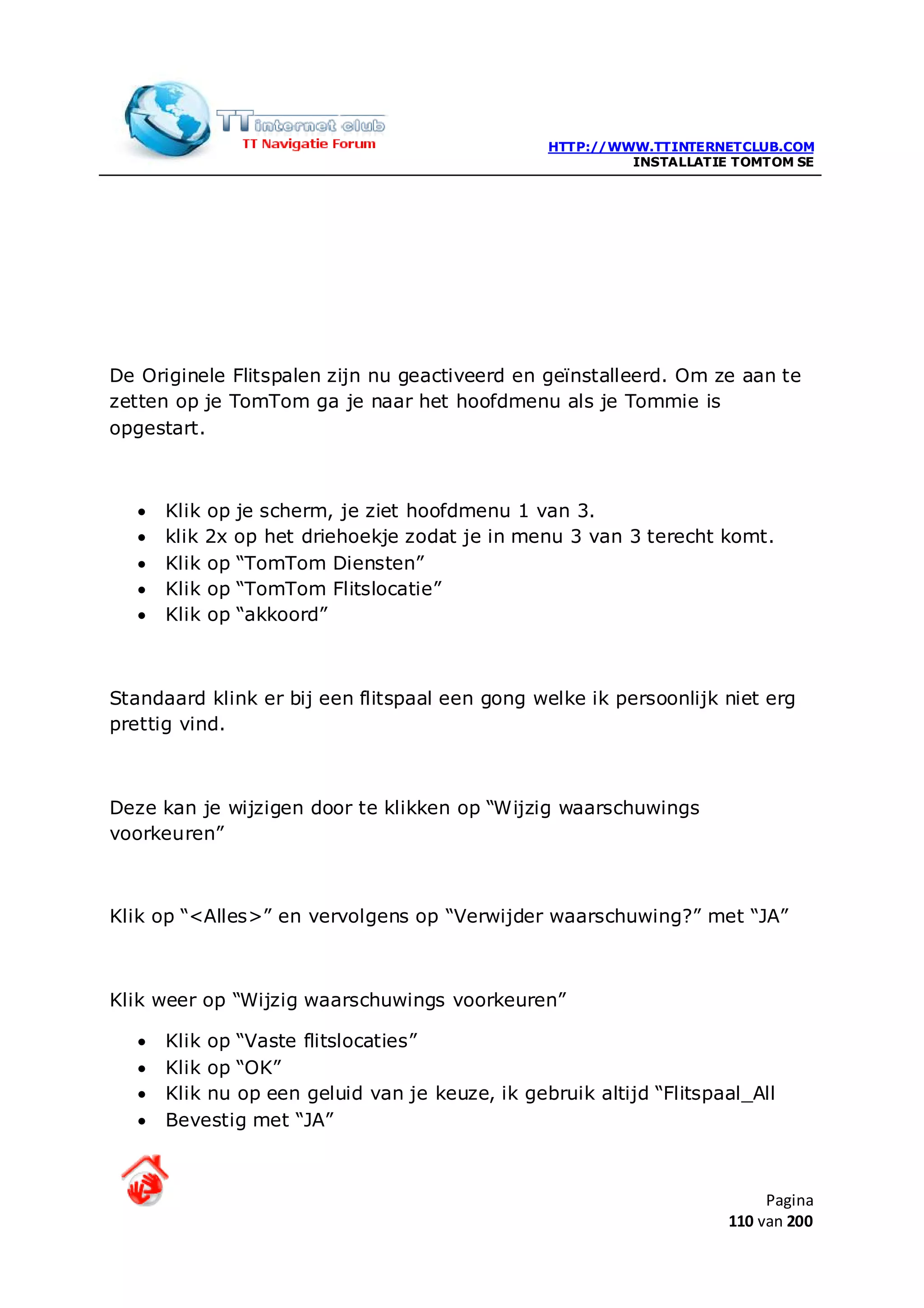HTTP://WWW.TTINTERNETCLUB.COM
                                                          INSTALLATIE TOMTOM SE




De Originele Flitspalen zijn nu geactiveerd en geïnstalleerd. Om ze aan te
zetten op je TomTom ga je naar het hoofdmenu als je Tommie is
opgestart.



   •   Klik op je scherm, je ziet hoofdmenu 1 van 3.
   •   klik 2x op het driehoekje zodat je in menu 3 van 3 terecht komt.
   •   Klik op “TomTom Diensten”
   •   Klik op “TomTom Flitslocatie”
   •   Klik op “akkoord”



Standaard klink er bij een flitspaal een gong welke ik persoonlijk niet erg
prettig vind.



Deze kan je wijzigen door te klikken op “Wijzig waarschuwings
voorkeuren”



Klik op “<Alles>” en vervolgens op “Verwijder waarschuwing?” met “JA”



Klik weer op “Wijzig waarschuwings voorkeuren”

   •   Klik op “Vaste flitslocaties”
   •   Klik op “OK”
   •   Klik nu op een geluid van je keuze, ik gebruik altijd “Flitspaal_All
   •   Bevestig met “JA”



                                                                          Pagina
                                                                     110 van 200
 